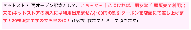 ネットストア 再オープン記念として、こちらから申込頂ければ、朋友堂 店頭販売で利用出来る(ネットストアの購入には利用出来ません)100円の割引クーポンを店頭にて差し上げます！20枚限定ですのでお早めに！ (1家族1枚までとさせて頂きます)